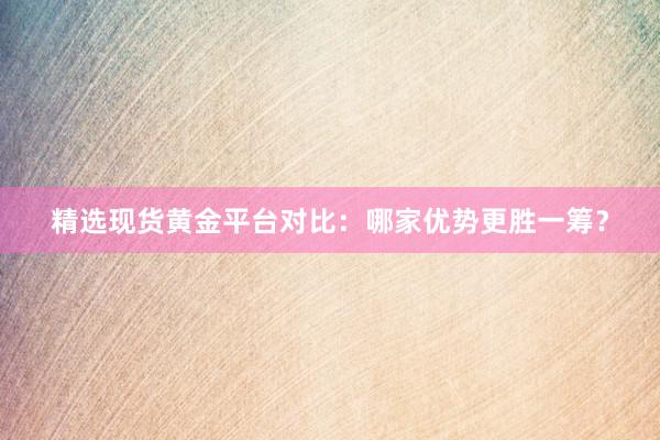精选现货黄金平台对比：哪家优势更胜一筹？