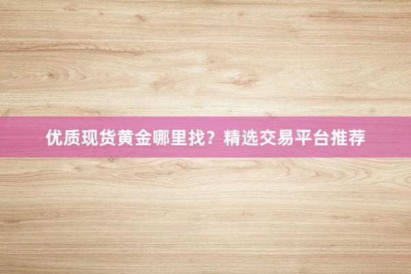优质现货黄金哪里找？精选交易平台推荐