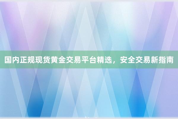 国内正规现货黄金交易平台精选，安全交易新指南