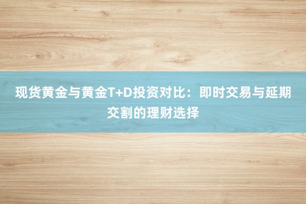 现货黄金与黄金T+D投资对比：即时交易与延期交割的理财选择