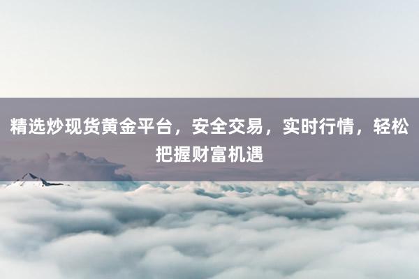 精选炒现货黄金平台，安全交易，实时行情，轻松把握财富机遇