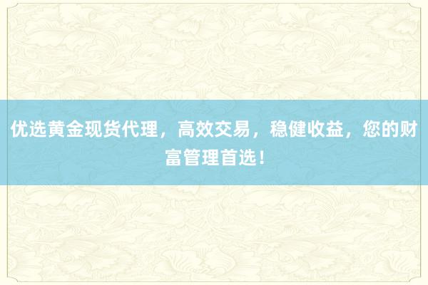 优选黄金现货代理，高效交易，稳健收益，您的财富管理首选！