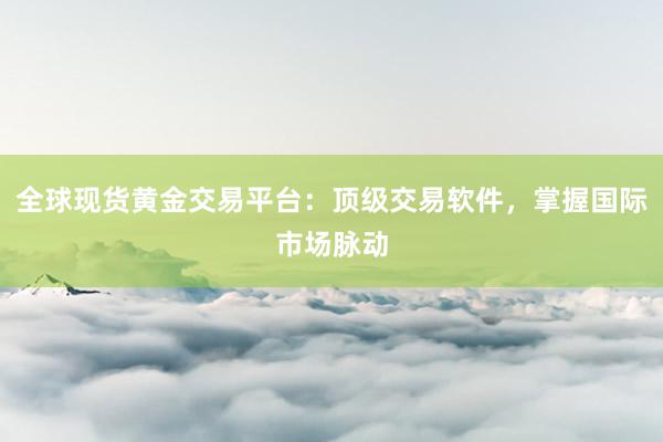 全球现货黄金交易平台：顶级交易软件，掌握国际市场脉动