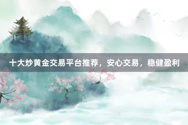 十大炒黄金交易平台推荐，安心交易，稳健盈利