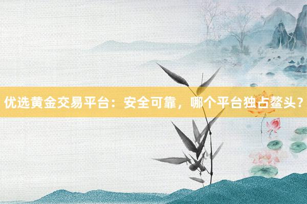 优选黄金交易平台：安全可靠，哪个平台独占鳌头？