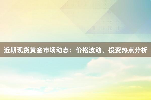 近期现货黄金市场动态：价格波动、投资热点分析