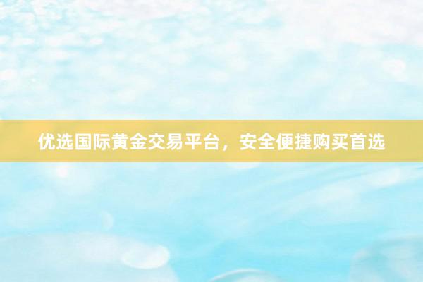 优选国际黄金交易平台，安全便捷购买首选