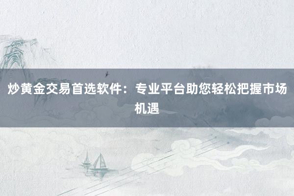 炒黄金交易首选软件：专业平台助您轻松把握市场机遇