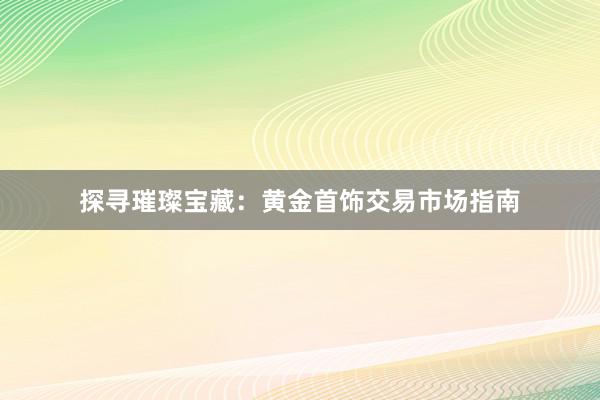 探寻璀璨宝藏：黄金首饰交易市场指南