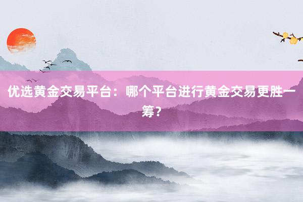 优选黄金交易平台：哪个平台进行黄金交易更胜一筹？