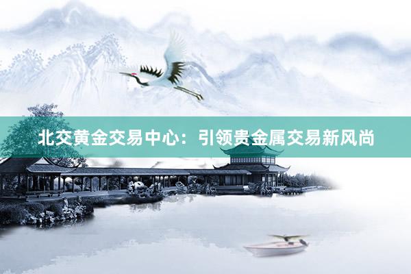 北交黄金交易中心：引领贵金属交易新风尚