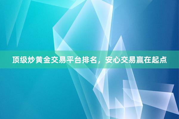 顶级炒黄金交易平台排名，安心交易赢在起点