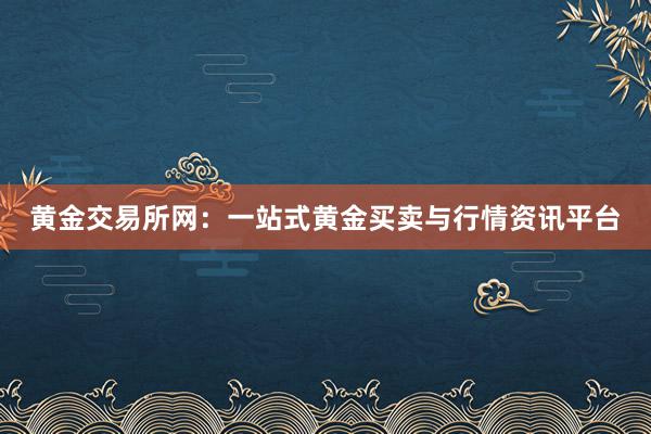 黄金交易所网：一站式黄金买卖与行情资讯平台