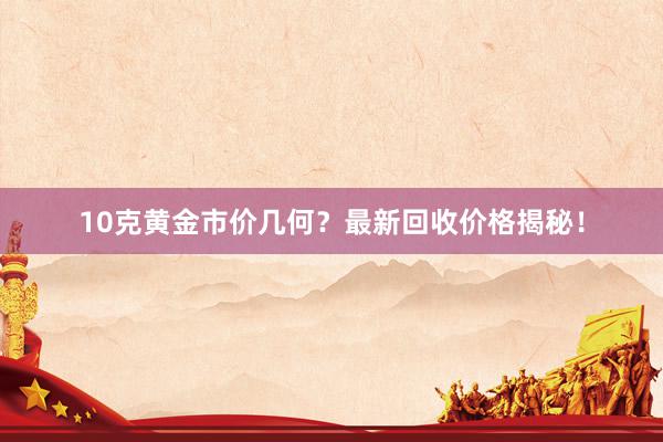 10克黄金市价几何？最新回收价格揭秘！