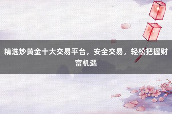 精选炒黄金十大交易平台，安全交易，轻松把握财富机遇